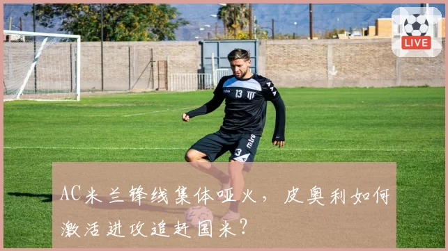 AC米兰锋线集体哑火,皮奥利如何激活进攻追赶国米?