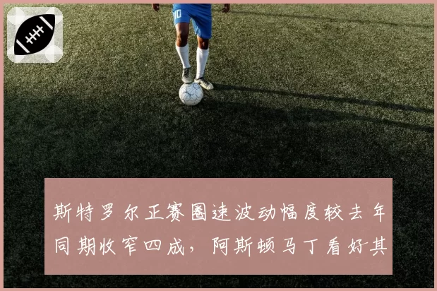 斯特罗尔正赛圈速波动幅度较去年同期收窄四成,阿斯顿马丁看好其比利时站冲进前十