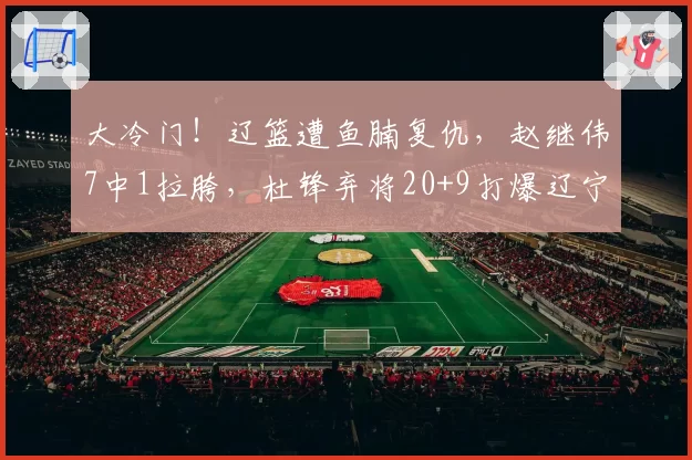 大冷门！辽篮遭鱼腩复仇，赵继伟7中1拉胯，杜锋弃将20+9打爆辽宁