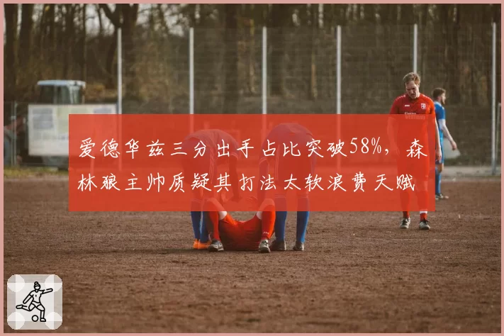 爱德华兹三分出手占比突破58%,森林狼主帅质疑其打法太软浪费天赋