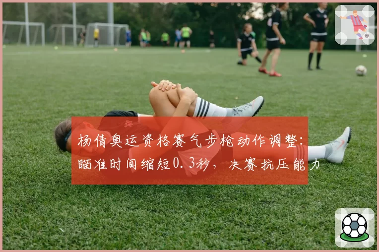杨倩奥运资格赛气步枪动作调整:瞄准时间缩短0.3秒,决赛抗压能力提升明显