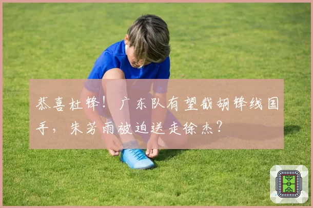 恭喜杜锋!广东队有望截胡锋线国手,朱芳雨被迫送走徐杰?