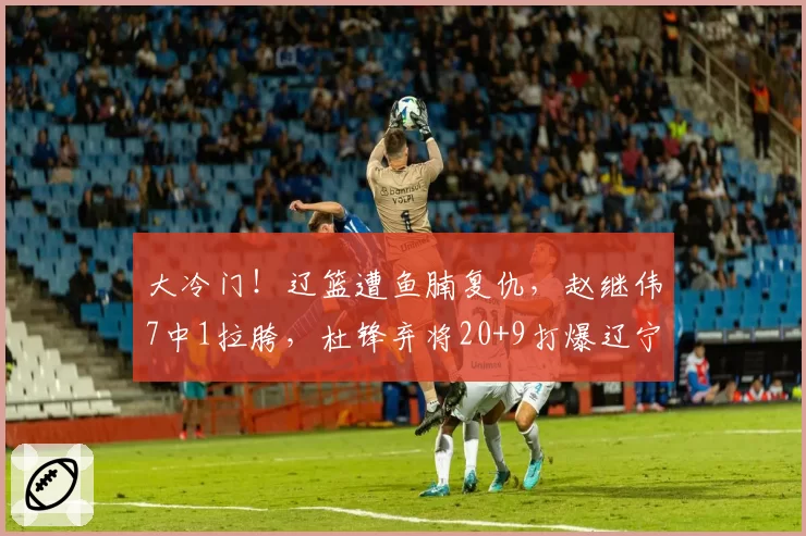 大冷门！辽篮遭鱼腩复仇，赵继伟7中1拉胯，杜锋弃将20+9打爆辽宁