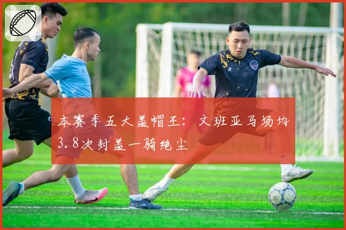 本赛季五大盖帽王：文班亚马场均3.8次封盖一骑绝尘