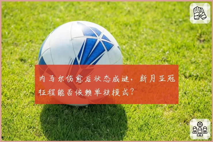 内马尔伤愈后状态成谜，新月亚冠征程能否依赖单核模式？