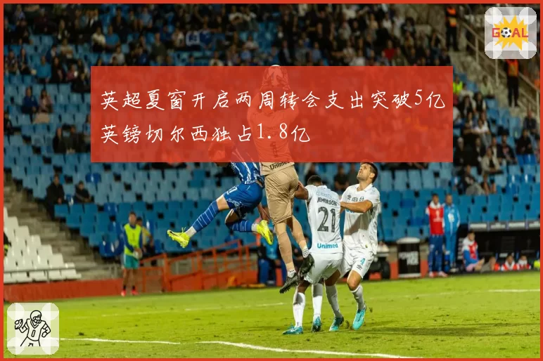 英超夏窗开启两周转会支出突破5亿英镑切尔西独占1.8亿