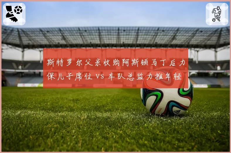 斯特罗尔父亲收购阿斯顿马丁后力保儿子席位 vs 车队总监力推年轻化改革