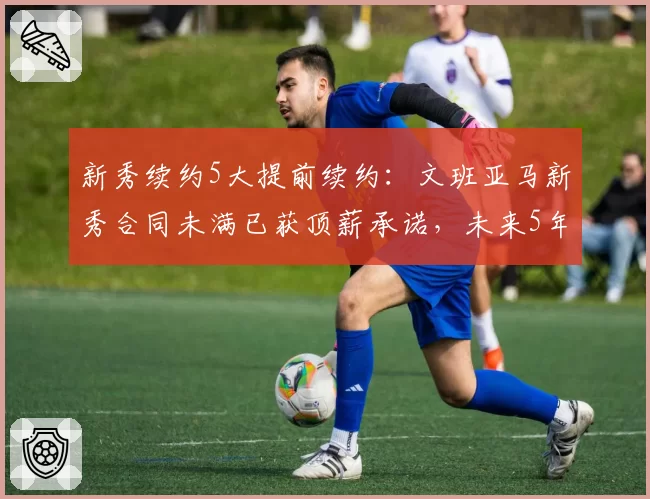 新秀续约5大提前续约:文班亚马新秀合同未满已获顶薪承诺,未来5年2.5亿