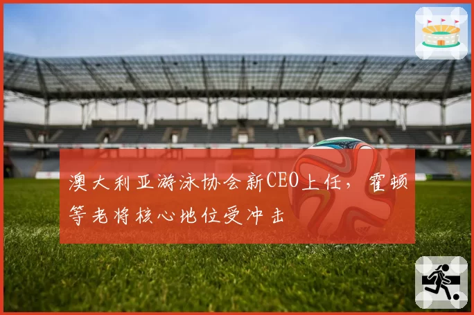 澳大利亚游泳协会新CEO上任,霍顿等老将核心地位受冲击