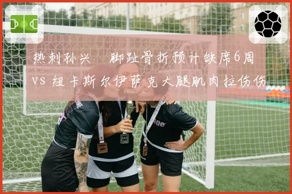 热刺孙兴慜脚趾骨折预计缺席6周 vs 纽卡斯尔伊萨克大腿肌肉拉伤伤停4周,英超射手伤病恢复进度