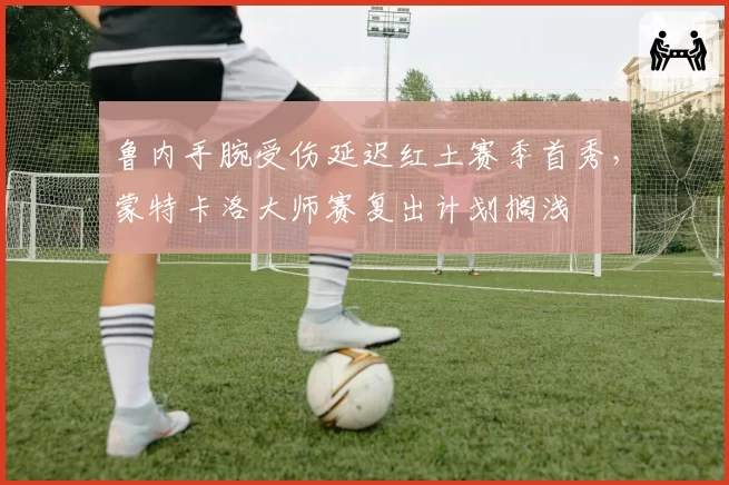 鲁内手腕受伤延迟红土赛季首秀，蒙特卡洛大师赛复出计划搁浅