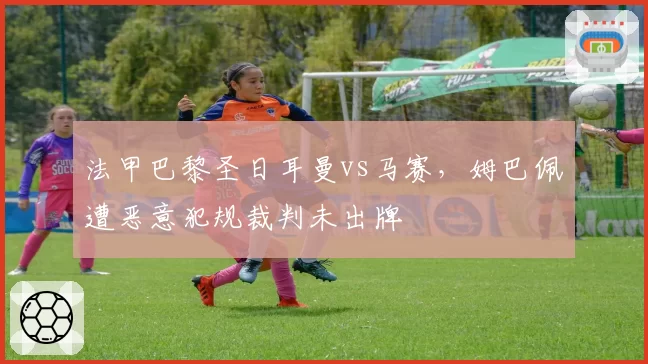 法甲巴黎圣日耳曼vs马赛,姆巴佩遭恶意犯规裁判未出牌