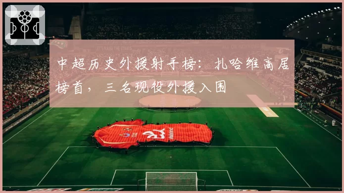 中超历史外援射手榜:扎哈维高居榜首,三名现役外援入围