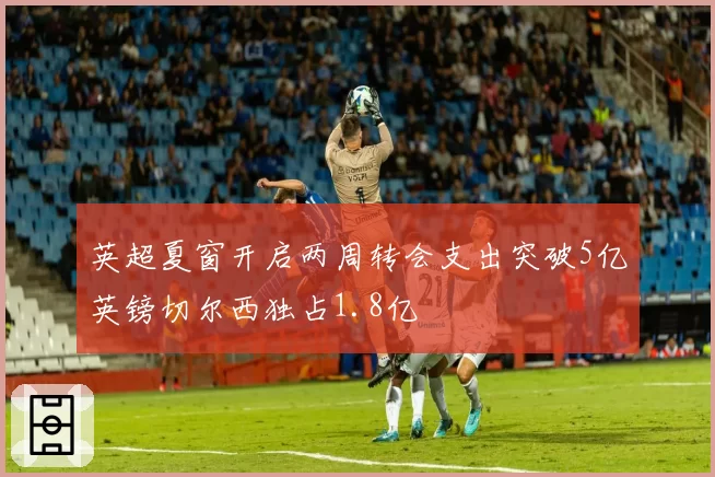 英超夏窗开启两周转会支出突破5亿英镑切尔西独占1.8亿