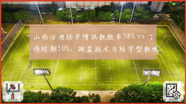 山西汾酒杨学增执教胜率58% vs 丁伟时期50%,跑轰战术与防守型教练风格对比