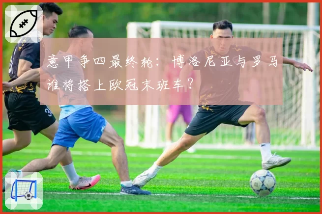 意甲争四最终轮：博洛尼亚与罗马谁将搭上欧冠末班车？
