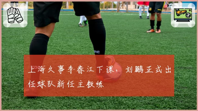上海久事李春江下课,刘鹏正式出任球队新任主教练
