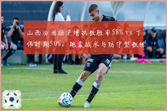 山西汾酒杨学增执教胜率58% vs 丁伟时期50%,跑轰战术与防守型教练风格对比