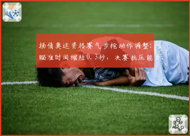 杨倩奥运资格赛气步枪动作调整:瞄准时间缩短0.3秒,决赛抗压能力提升明显