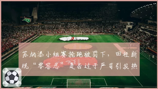苏炳添小组赛抢跑被罚下,田径新规“零容忍”是否过于严苛引发热议