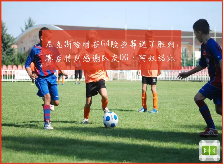 尼克斯哈特在G4险些葬送了胜利,赛后特别感谢队友OG·阿奴诺比