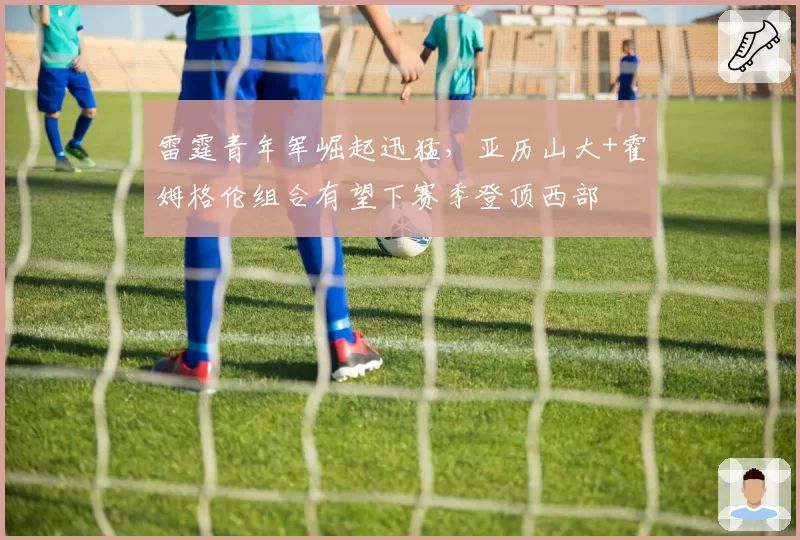 雷霆青年军崛起迅猛，亚历山大+霍姆格伦组合有望下赛季登顶西部