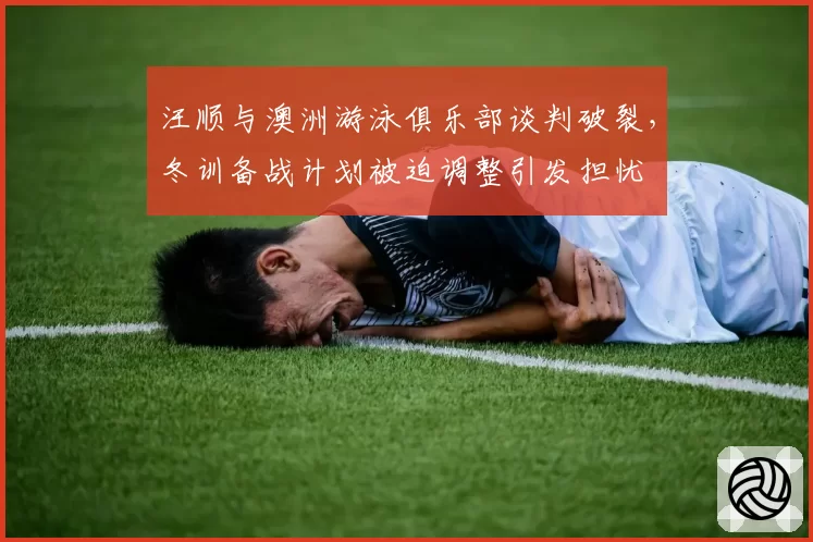汪顺与澳洲游泳俱乐部谈判破裂,冬训备战计划被迫调整引发担忧