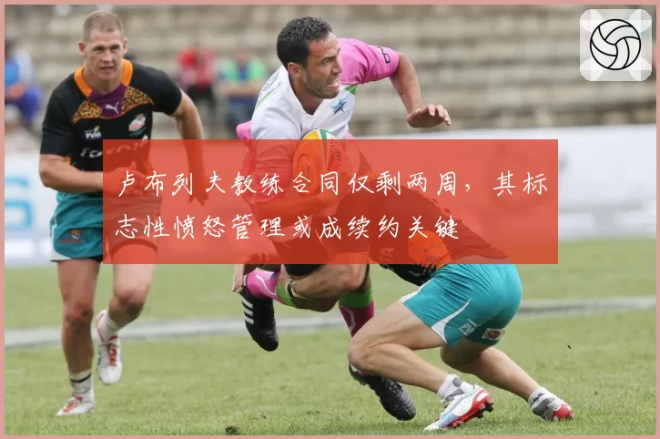 卢布列夫教练合同仅剩两周,其标志性愤怒管理或成续约关键