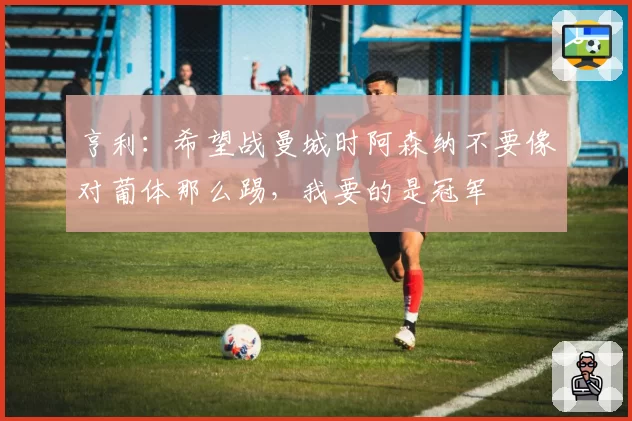 亨利：希望战曼城时阿森纳不要像对葡体那么踢，我要的是冠军