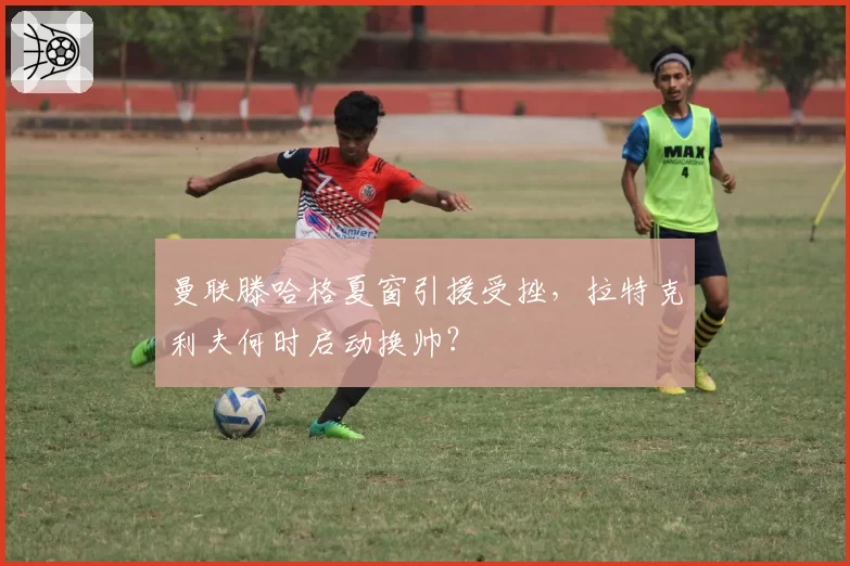 曼联滕哈格夏窗引援受挫,拉特克利夫何时启动换帅?