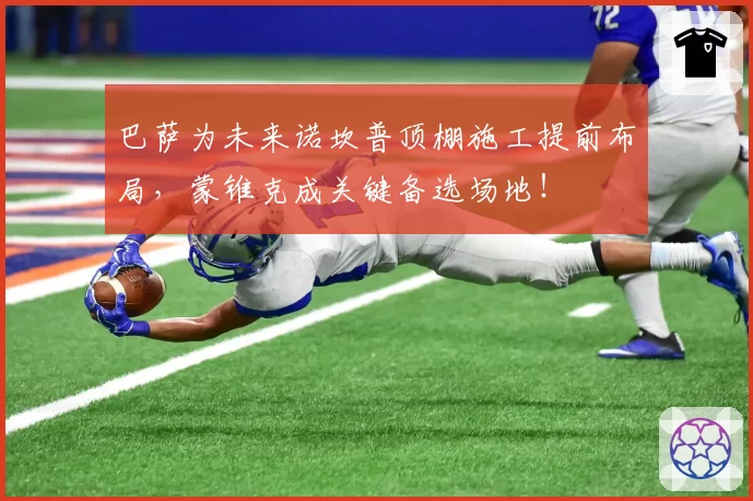 巴萨为未来诺坎普顶棚施工提前布局,蒙锥克成关键备选场地!