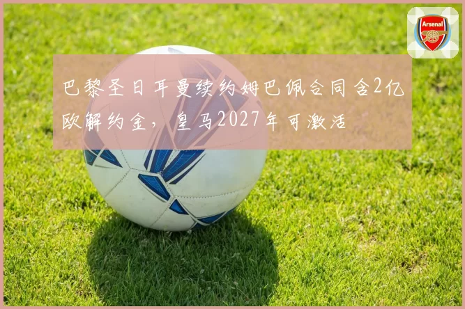 巴黎圣日耳曼续约姆巴佩合同含2亿欧解约金,皇马2027年可激活
