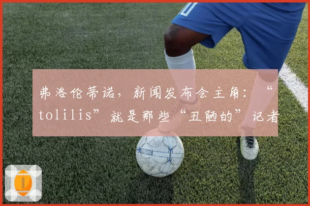 弗洛伦蒂诺，新闻发布会主角：“tolilis”就是那些“丑陋的”记者