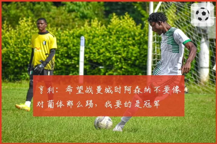 亨利：希望战曼城时阿森纳不要像对葡体那么踢，我要的是冠军