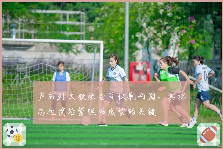 卢布列夫教练合同仅剩两周,其标志性愤怒管理或成续约关键