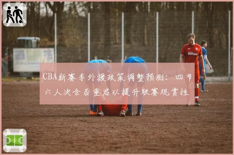 CBA新赛季外援政策调整预测:四节六人次会否重启以提升联赛观赏性?