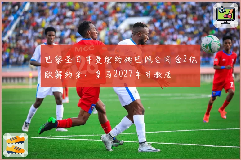 巴黎圣日耳曼续约姆巴佩合同含2亿欧解约金,皇马2027年可激活