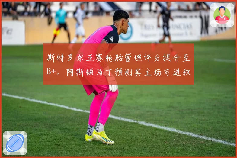 斯特罗尔正赛轮胎管理评分提升至B+,阿斯顿马丁预测其主场可进积分区