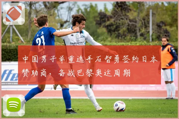 中国男子举重选手石智勇签约日本赞助商,备战巴黎奥运周期