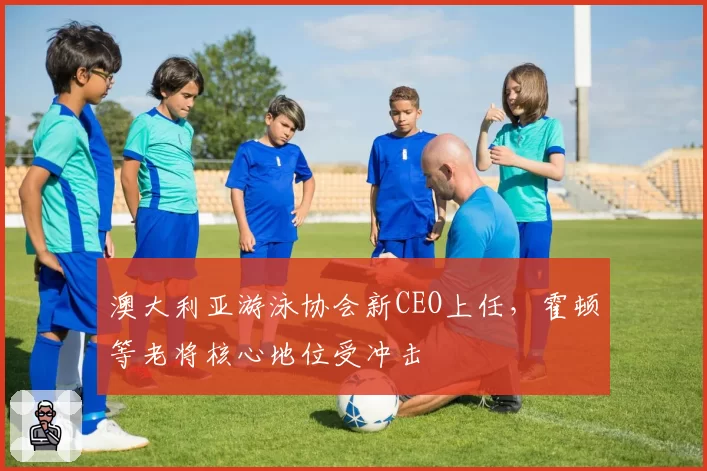 澳大利亚游泳协会新CEO上任,霍顿等老将核心地位受冲击