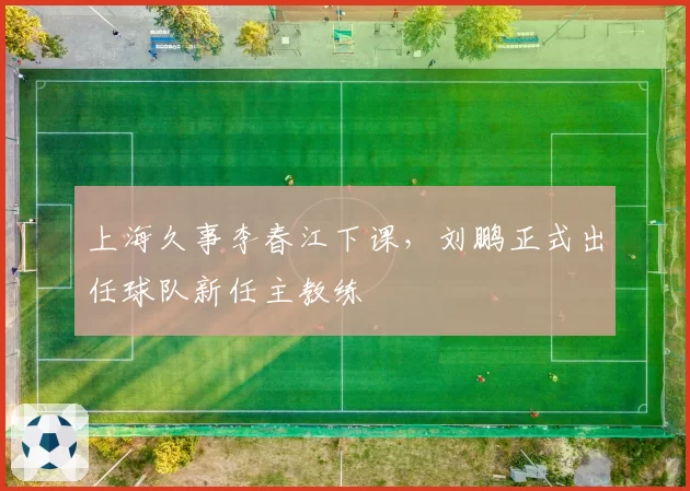 上海久事李春江下课,刘鹏正式出任球队新任主教练