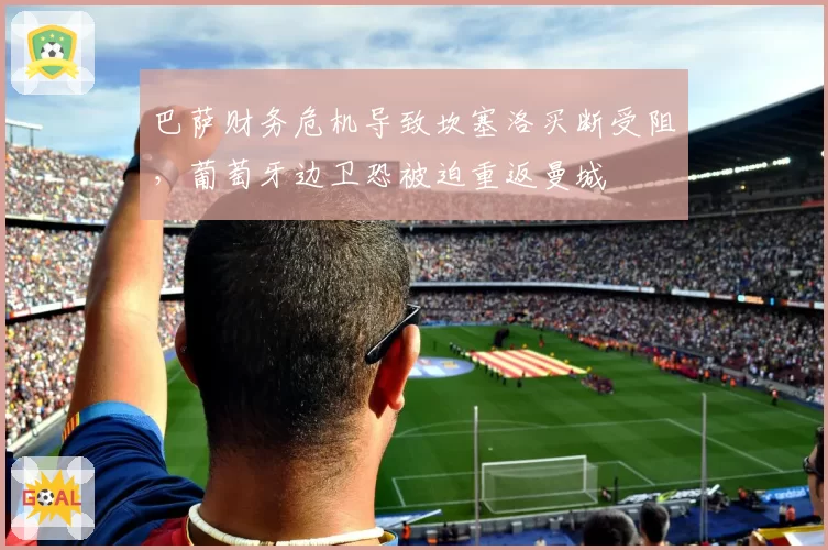 巴萨财务危机导致坎塞洛买断受阻，葡萄牙边卫恐被迫重返曼城
