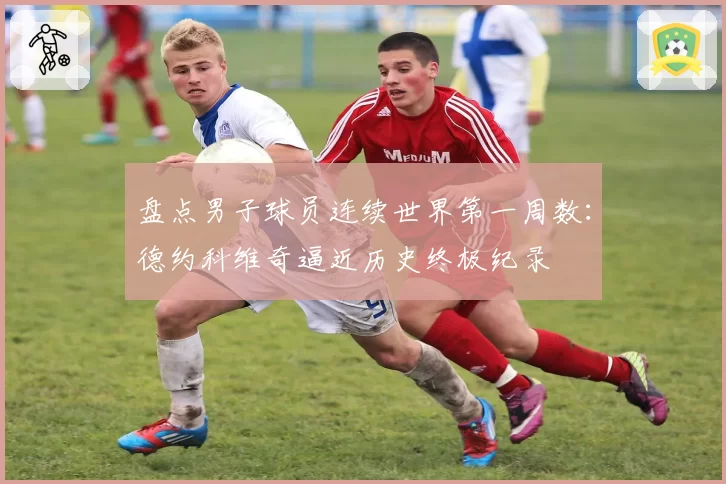 盘点男子球员连续世界第一周数：德约科维奇逼近历史终极纪录