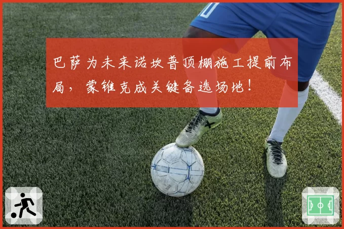 巴萨为未来诺坎普顶棚施工提前布局,蒙锥克成关键备选场地!