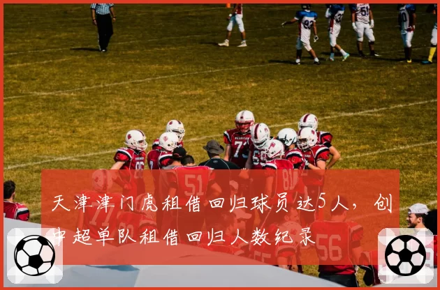 天津津门虎租借回归球员达5人,创中超单队租借回归人数纪录