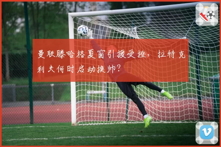 曼联滕哈格夏窗引援受挫,拉特克利夫何时启动换帅?