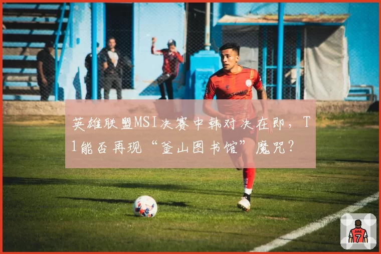 英雄联盟MSI决赛中韩对决在即,T1能否再现“釜山图书馆”魔咒?