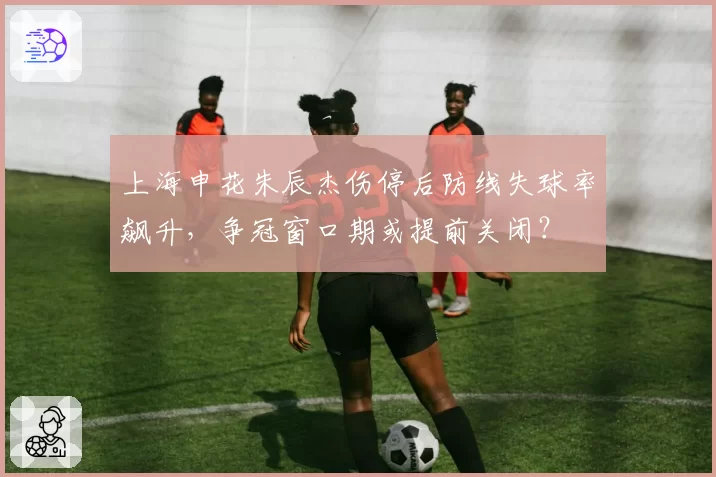 上海申花朱辰杰伤停后防线失球率飙升,争冠窗口期或提前关闭?