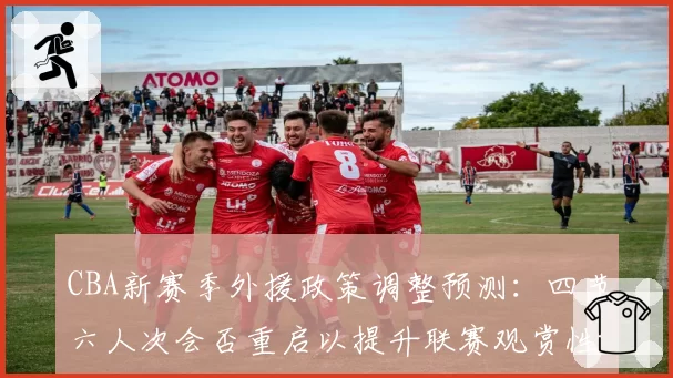 CBA新赛季外援政策调整预测:四节六人次会否重启以提升联赛观赏性?