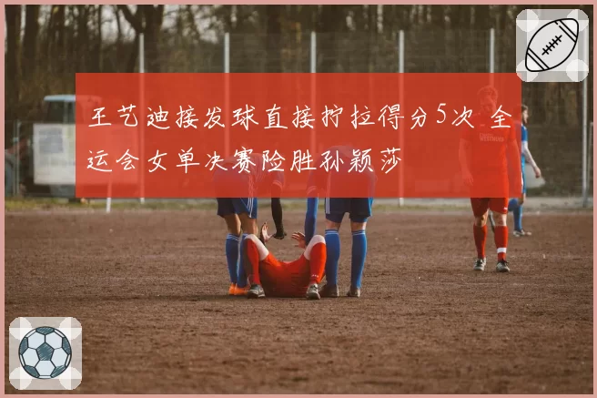 王艺迪接发球直接拧拉得分5次 全运会女单决赛险胜孙颖莎